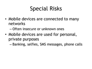 Special Risks
• Mobile devices are connected to many
networks
– Often insecure or unknown ones
• Mobile devices are used for personal,
private purposes
– Banking, selfies, SMS messages, phone calls
 