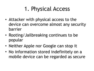 1. Physical Access
• Attacker with physical access to the
device can overcome almost any security
barrier
• Rooting/Jailbreaking continues to be
popular
• Neither Apple nor Google can stop it
• No information stored indefinitely on a
mobile device can be regarded as secure
 