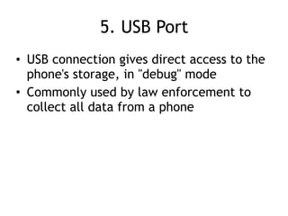 5. USB Port
• USB connection gives direct access to the
phone's storage, in "debug" mode
• Commonly used by law enforcement to
collect all data from a phone
 