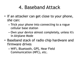 4. Baseband Attack
• If an attacker can get close to your phone,
she can:
– Trick your phone into connecting to a rogue
cellular base station
– Own your device almost completely, unless it's
in Airplane Mode
• Baseband stack of radio chip hardware and
firmware drives
– WiFi, Bluetooth, GPS, Near Field
Communication (NFC), etc.
 