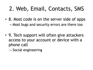 2. Web, Email, Contacts, SMS
• 8. Most code is on the server side of apps
– Most bugs and security errors are there too
• 9. Tech support will often give attackers
access to your account or device with a
phone call
– Social engineering
 