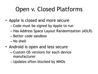 Open v. Closed Platforms
• Apple is closed and more secure
– Code must be signed by Apple to run
– Has Address Space Layout Randomization (ASLR)
– Better code sandbox
– No shell
• Android is open and less secure
– Custom OS versions for each device
manufacturer
– Updates often blocked by MNOs
 