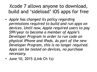 Xcode 7 allows anyone to download,
build and ‘sideload’ iOS apps for free
• Apple has changed its policy regarding
permissions required to build and run apps on
devices. Until now, Apple required users to pay
$99/year to become a member of Apple’s
Developer Program in order to run code on
physical iPhone and iPads. As part of the new
Developer Program, this is no longer required.
Apps can be tested on devices, no purchase
necessary.
• June 10, 2015 (Link Ch 1s)
 