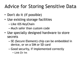 Advice for Storing Sensitive Data
• Don't do it (if possible)
• Use existing storage facilities
– Like iOS KeyChain
– Much safer than custom code
• Use specially designed hardware to store
secrets
– SE (Secure Element) chip can be embedded in
device, or on a SIM or SD card
– Good security, if implemented correctly
• Link Ch 1m
 