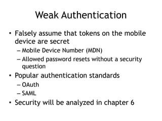 Weak Authentication
• Falsely assume that tokens on the mobile
device are secret
– Mobile Device Number (MDN)
– Allowed password resets without a security
question
• Popular authentication standards
– OAuth
– SAML
• Security will be analyzed in chapter 6
 