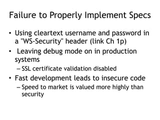 Failure to Properly Implement Specs
• Using cleartext username and password in
a "WS-Security" header (link Ch 1p)
• Leaving debug mode on in production
systems
– SSL certificate validation disabled
• Fast development leads to insecure code
– Speed to market is valued more highly than
security
 