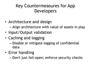 Key Countermeasures for App
Developers
• Architecture and design
– Align architecture with value of assets in play
• Input/Output validation
• Caching and logging
– Disable or mitigate logging of confidential
data
• Error handling
– Don't just fail-open; enforce security checks
 