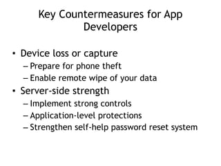 Key Countermeasures for App
Developers
• Device loss or capture
– Prepare for phone theft
– Enable remote wipe of your data
• Server-side strength
– Implement strong controls
– Application-level protections
– Strengthen self-help password reset system
 