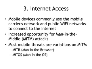 3. Internet Access
• Mobile devices commonly use the mobile
carrier's network and public WiFi networks
to connect to the Internet
• Increased opportunity for Man-in-the-
Middle (MiTM) attacks
• Most mobile threats are variations on MiTM
– MiTB (Man in the Browser)
– MiTOS (Man in the OS)
 