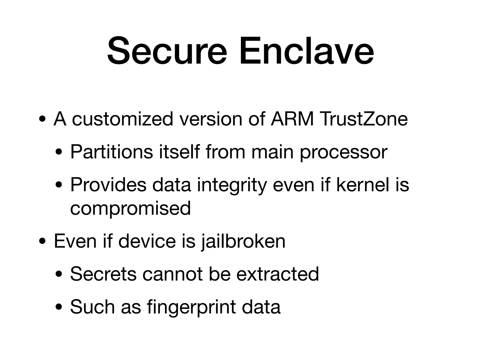 Secure Enclave
• A customized version of ARM TrustZone
• Partitions itself from main processor
• Provides data integrity even if kernel is
compromised
• Even if device is jailbroken
• Secrets cannot be extracted
• Such as
fi
ngerprint data
 