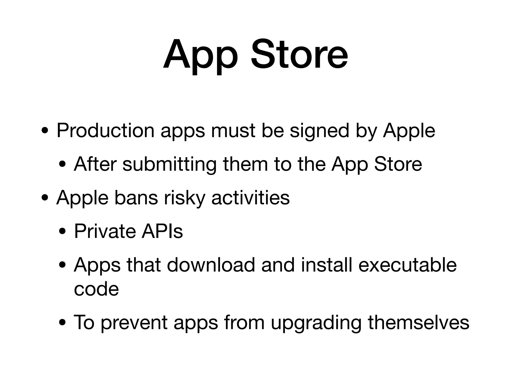 App Store
• Production apps must be signed by Apple
• After submitting them to the App Store
• Apple bans risky activities
• Private APIs
• Apps that download and install executable
code
• To prevent apps from upgrading themselves
 