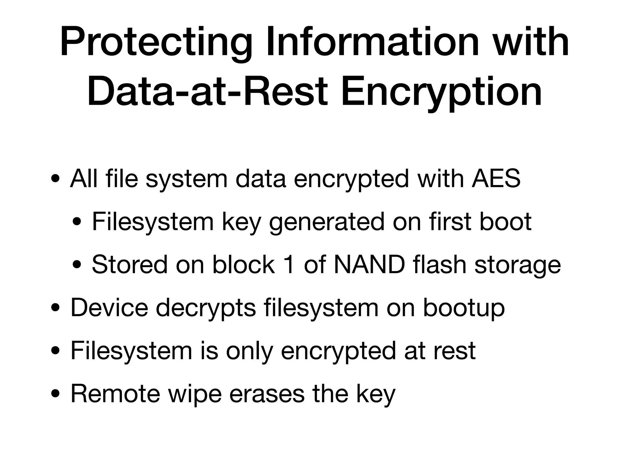 Protecting Information with
Data-at-Rest Encryption
• All
fi
le system data encrypted with AES
• Filesystem key generated on
fi
rst boot
• Stored on block 1 of NAND
fl
ash storage
• Device decrypts
fi
lesystem on bootup
• Filesystem is only encrypted at rest
• Remote wipe erases the key
 