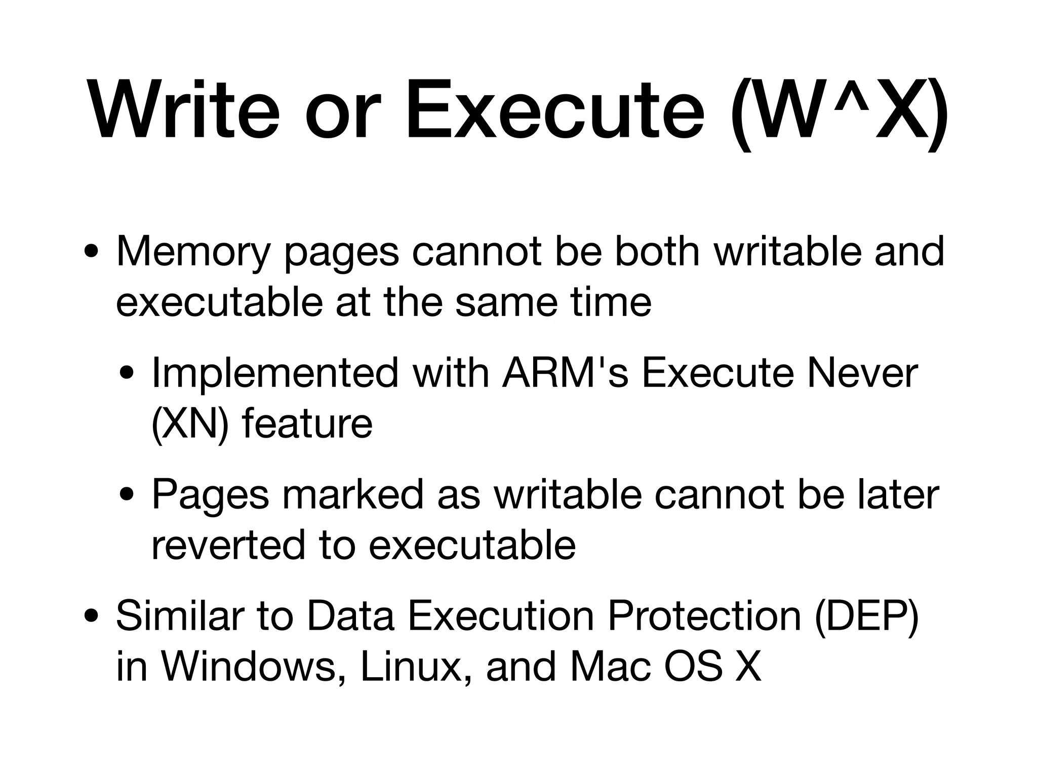 Write or Execute (W^X)
• Memory pages cannot be both writable and
executable at the same time
• Implemented with ARM's Execute Never
(XN) feature
• Pages marked as writable cannot be later
reverted to executable
• Similar to Data Execution Protection (DEP)
in Windows, Linux, and Mac OS X
 