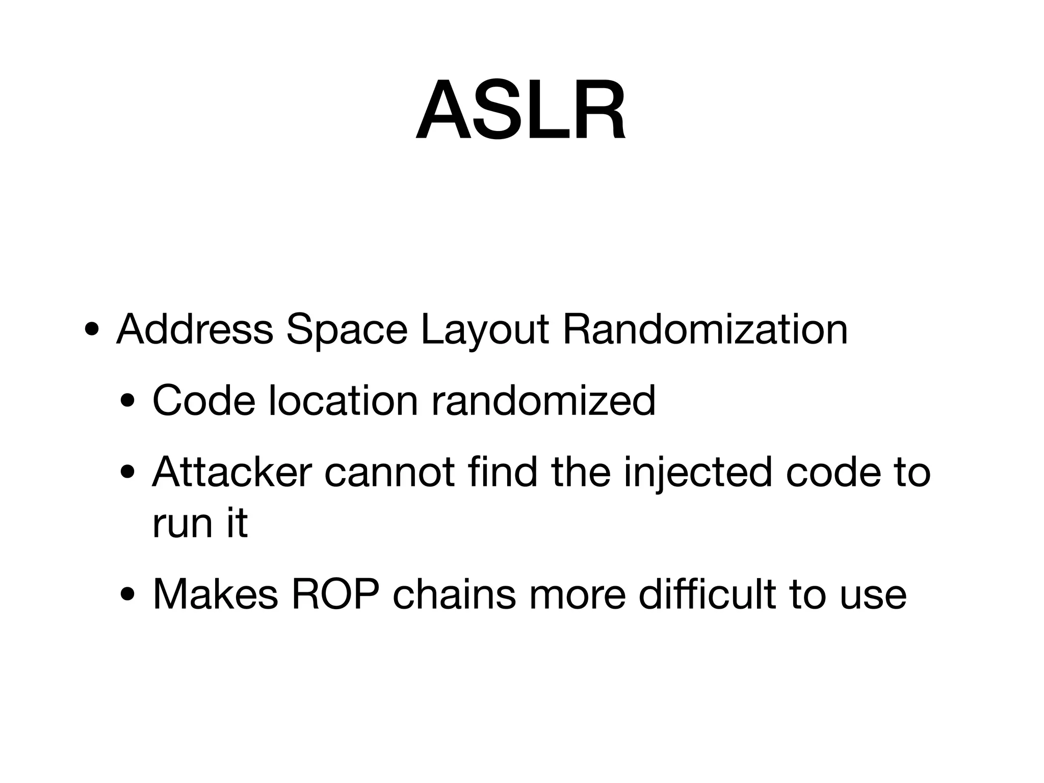 ASLR
• Address Space Layout Randomization
• Code location randomized
• Attacker cannot
fi
nd the injected code to
run it
• Makes ROP chains more di
ffi
cult to use
 