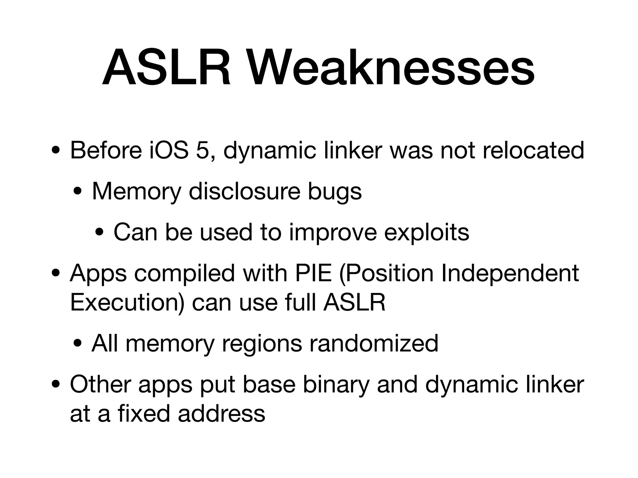 ASLR Weaknesses
• Before iOS 5, dynamic linker was not relocated
• Memory disclosure bugs
• Can be used to improve exploits
• Apps compiled with PIE (Position Independent
Execution) can use full ASLR
• All memory regions randomized
• Other apps put base binary and dynamic linker
at a
fi
xed address
 