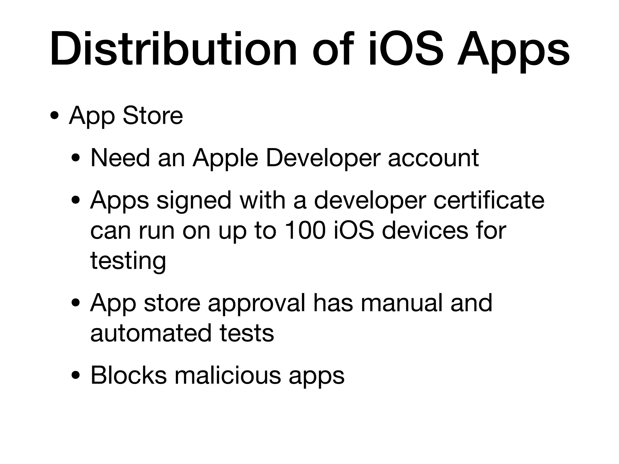 Distribution of iOS Apps
• App Store
• Need an Apple Developer account
• Apps signed with a developer certi
fi
cate
can run on up to 100 iOS devices for
testing
• App store approval has manual and
automated tests
• Blocks malicious apps
 