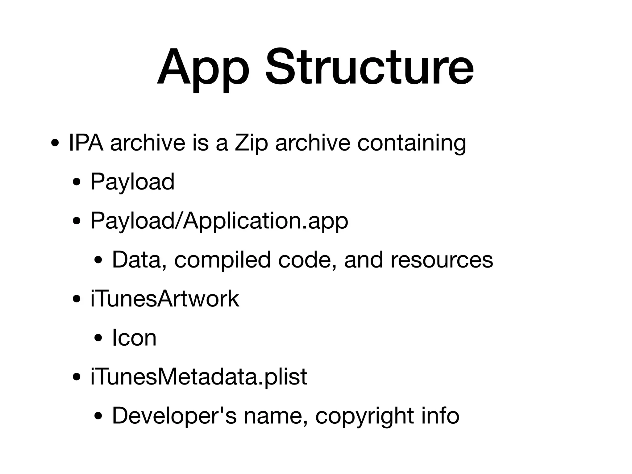 App Structure
• IPA archive is a Zip archive containing
• Payload
• Payload/Application.app
• Data, compiled code, and resources
• iTunesArtwork
• Icon
• iTunesMetadata.plist
• Developer's name, copyright info
 