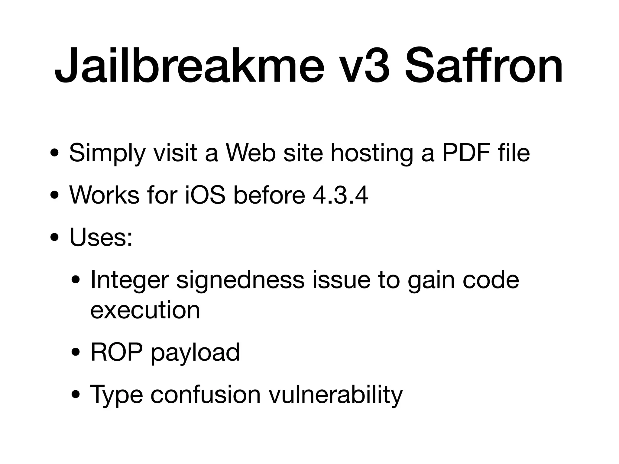 Jailbreakme v3 Saffron
• Simply visit a Web site hosting a PDF
fi
le
• Works for iOS before 4.3.4
• Uses:
• Integer signedness issue to gain code
execution
• ROP payload
• Type confusion vulnerability
 