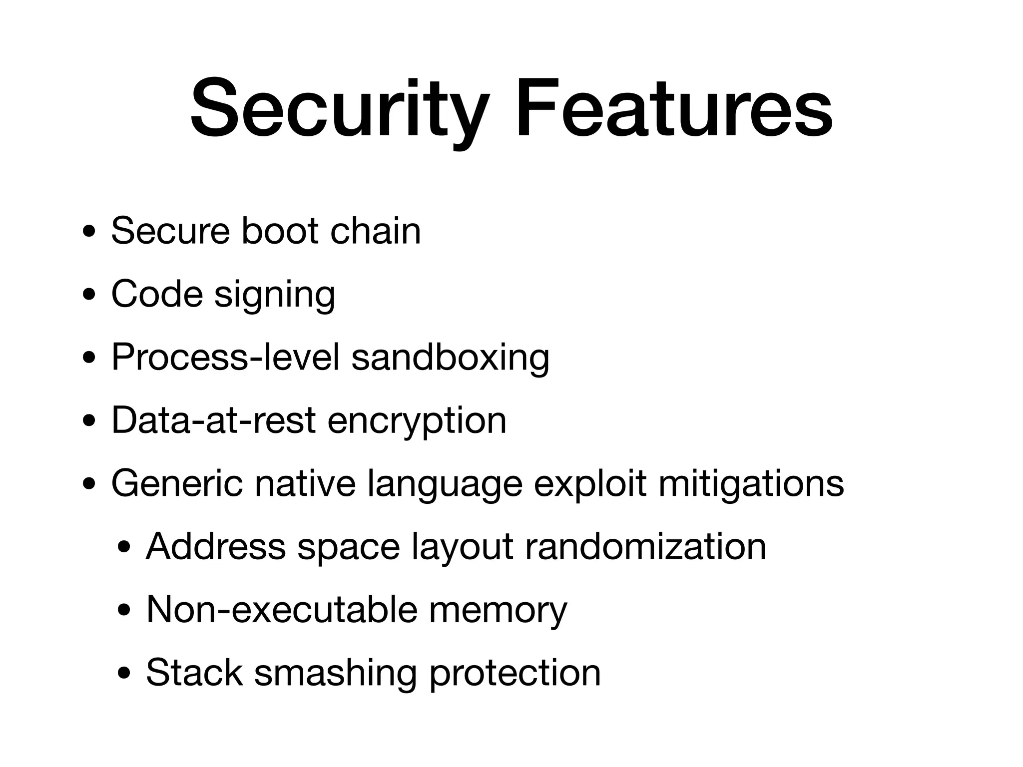 Security Features
• Secure boot chain
• Code signing
• Process-level sandboxing
• Data-at-rest encryption
• Generic native language exploit mitigations
• Address space layout randomization
• Non-executable memory
• Stack smashing protection
 