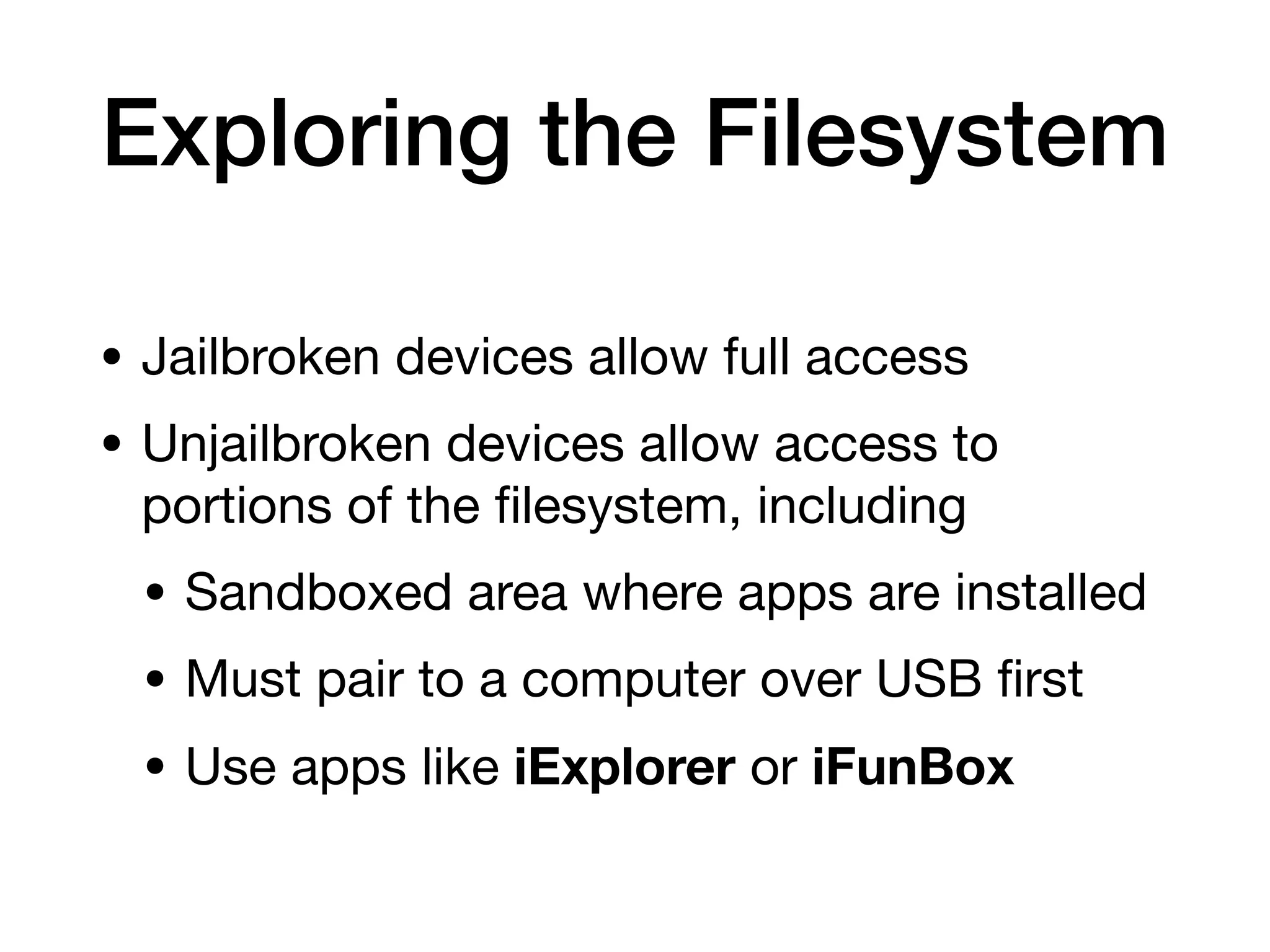 Exploring the Filesystem
• Jailbroken devices allow full access
• Unjailbroken devices allow access to
portions of the
fi
lesystem, including
• Sandboxed area where apps are installed
• Must pair to a computer over USB
fi
rst
• Use apps like iExplorer or iFunBox
 