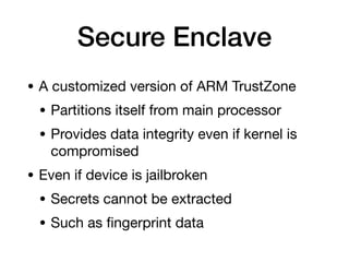 Secure Enclave
• A customized version of ARM TrustZone
• Partitions itself from main processor
• Provides data integrity even if kernel is
compromised
• Even if device is jailbroken
• Secrets cannot be extracted
• Such as
fi
ngerprint data
 