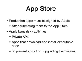 App Store
• Production apps must be signed by Apple
• After submitting them to the App Store
• Apple bans risky activities
• Private APIs
• Apps that download and install executable
code
• To prevent apps from upgrading themselves
 