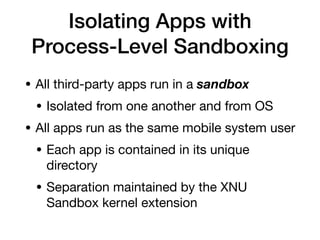 Isolating Apps with
Process-Level Sandboxing
• All third-party apps run in a sandbox
• Isolated from one another and from OS
• All apps run as the same mobile system user
• Each app is contained in its unique
directory
• Separation maintained by the XNU
Sandbox kernel extension
 