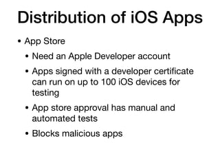 Distribution of iOS Apps
• App Store
• Need an Apple Developer account
• Apps signed with a developer certi
fi
cate
can run on up to 100 iOS devices for
testing
• App store approval has manual and
automated tests
• Blocks malicious apps
 