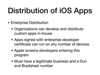 Distribution of iOS Apps
• Enterprise Distribution
• Organizations can develop and distribute
custom apps in-house
• Apps signed with enterprise developer
certi
fi
cate can run on any number of devices
• Apple screens developers entering this
program
• Must have a legitimate business and a Dun
and Bradsheet number
 