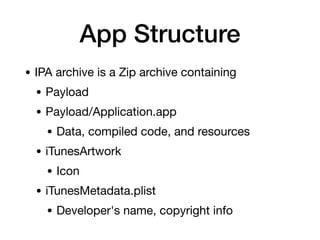 App Structure
• IPA archive is a Zip archive containing
• Payload
• Payload/Application.app
• Data, compiled code, and resources
• iTunesArtwork
• Icon
• iTunesMetadata.plist
• Developer's name, copyright info
 