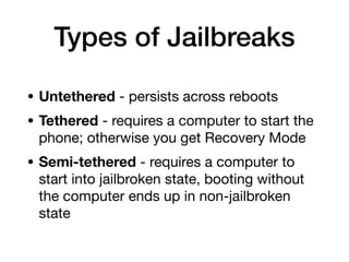 Types of Jailbreaks
• Untethered - persists across reboots
• Tethered - requires a computer to start the
phone; otherwise you get Recovery Mode
• Semi-tethered - requires a computer to
start into jailbroken state, booting without
the computer ends up in non-jailbroken
state
 
