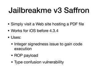 Jailbreakme v3 Saffron
• Simply visit a Web site hosting a PDF
fi
le
• Works for iOS before 4.3.4
• Uses:
• Integer signedness issue to gain code
execution
• ROP payload
• Type confusion vulnerability
 