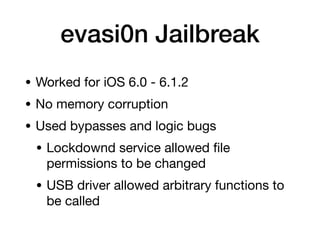 evasi0n Jailbreak
• Worked for iOS 6.0 - 6.1.2
• No memory corruption
• Used bypasses and logic bugs
• Lockdownd service allowed
fi
le
permissions to be changed
• USB driver allowed arbitrary functions to
be called
 