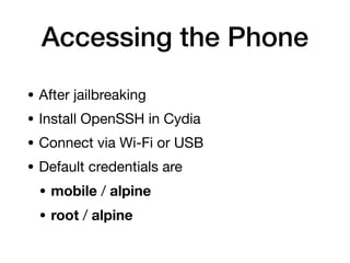 Accessing the Phone
• After jailbreaking
• Install OpenSSH in Cydia
• Connect via Wi-Fi or USB
• Default credentials are
• mobile / alpine
• root / alpine
 