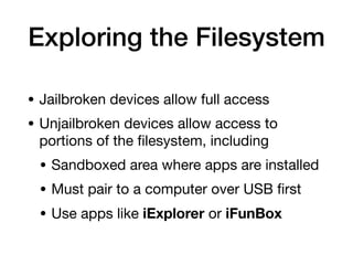 Exploring the Filesystem
• Jailbroken devices allow full access
• Unjailbroken devices allow access to
portions of the
fi
lesystem, including
• Sandboxed area where apps are installed
• Must pair to a computer over USB
fi
rst
• Use apps like iExplorer or iFunBox
 