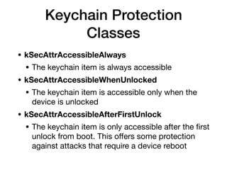 Keychain Protection
Classes
• kSecAttrAccessibleAlways
• The keychain item is always accessible

• kSecAttrAccessibleWhenUnlocked
• The keychain item is accessible only when the
device is unlocked

• kSecAttrAccessibleAfterFirstUnlock
• The keychain item is only accessible after the ﬁrst
unlock from boot. This oﬀers some protection
against attacks that require a device reboot
 