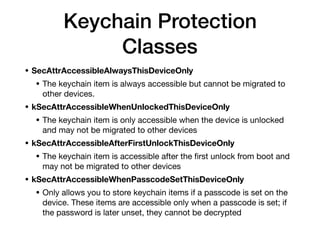 • SecAttrAccessibleAlwaysThisDeviceOnly
• The keychain item is always accessible but cannot be migrated to
other devices. 

• kSecAttrAccessibleWhenUnlockedThisDeviceOnly
• The keychain item is only accessible when the device is unlocked
and may not be migrated to other devices 

• kSecAttrAccessibleAfterFirstUnlockThisDeviceOnly

• The keychain item is accessible after the ﬁrst unlock from boot and
may not be migrated to other devices 

• kSecAttrAccessibleWhenPasscodeSetThisDeviceOnly
• Only allows you to store keychain items if a passcode is set on the
device. These items are accessible only when a passcode is set; if
the password is later unset, they cannot be decrypted
Keychain Protection
Classes
 