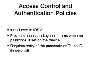 Access Control and
Authentication Policies
• Introduced in iOS 8

• Prevents access to keychain items when no
passcode is set on the device

• Requires entry of the passcode or Touch ID
(ﬁngerprint)
 
