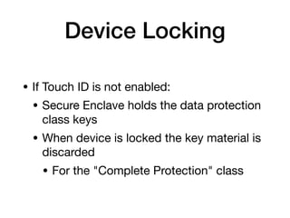 Device Locking
• If Touch ID is not enabled:

• Secure Enclave holds the data protection
class keys

• When device is locked the key material is
discarded

• For the "Complete Protection" class
 