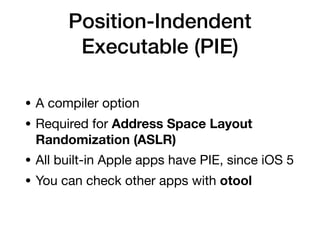 Position-Indendent
Executable (PIE)
• A compiler option 

• Required for Address Space Layout
Randomization (ASLR)

• All built-in Apple apps have PIE, since iOS 5

• You can check other apps with otool
 