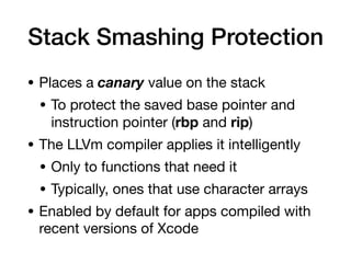 Stack Smashing Protection
• Places a canary value on the stack

• To protect the saved base pointer and
instruction pointer (rbp and rip)

• The LLVm compiler applies it intelligently

• Only to functions that need it

• Typically, ones that use character arrays

• Enabled by default for apps compiled with
recent versions of Xcode
 