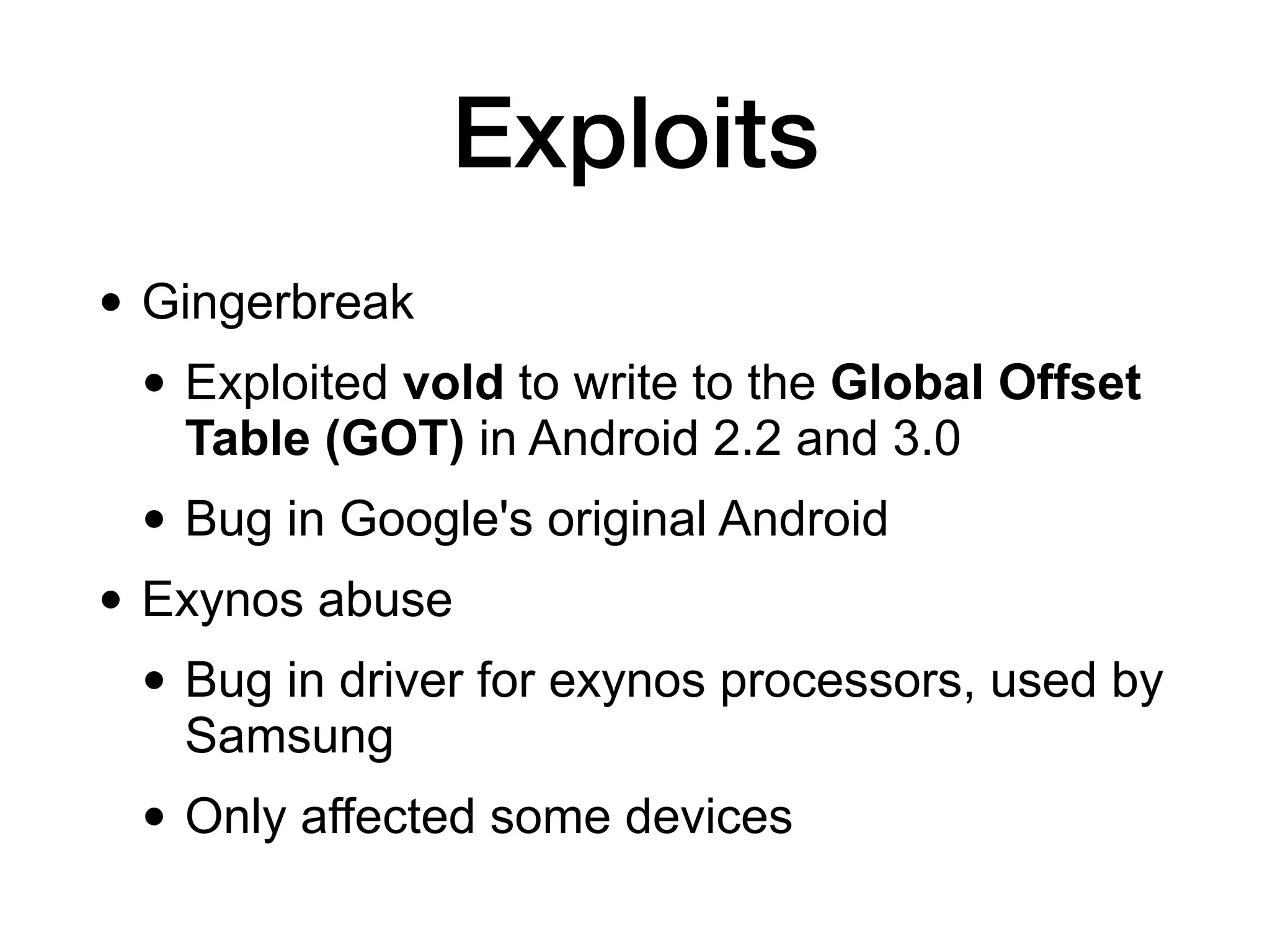 Exploits
• Gingerbreak
• Exploited vold to write to the Global Offset
Table (GOT) in Android 2.2 and 3.0
• Bug in Google's original Android
• Exynos abuse
• Bug in driver for exynos processors, used by
Samsung
• Only affected some devices
 