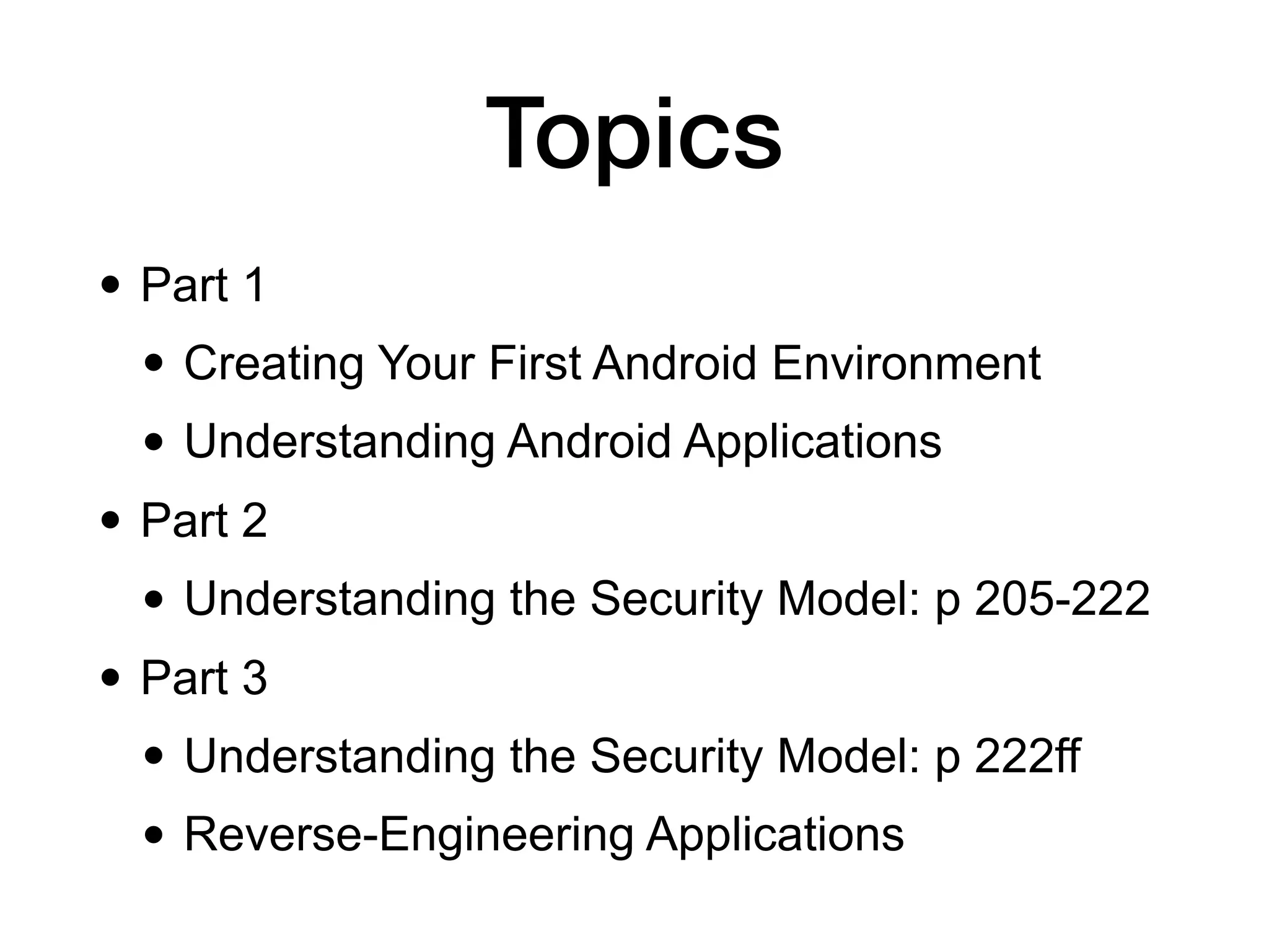 Topics
• Part 1
• Creating Your First Android Environment
• Understanding Android Applications
• Part 2
• Understanding the Security Model: p 205-222
• Part 3
• Understanding the Security Model: p 222ff
• Reverse-Engineering Applications
 