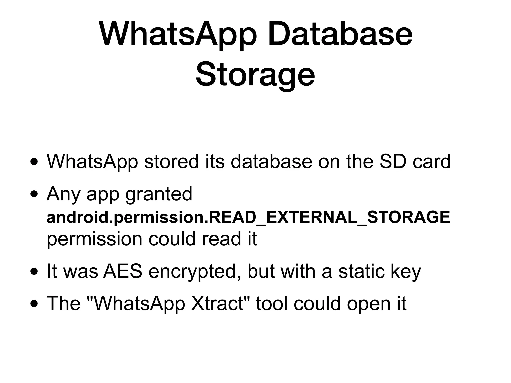 WhatsApp Database
Storage
• WhatsApp stored its database on the SD card
• Any app granted
android.permission.READ_EXTERNAL_STORAGE
permission could read it
• It was AES encrypted, but with a static key
• The "WhatsApp Xtract" tool could open it
 