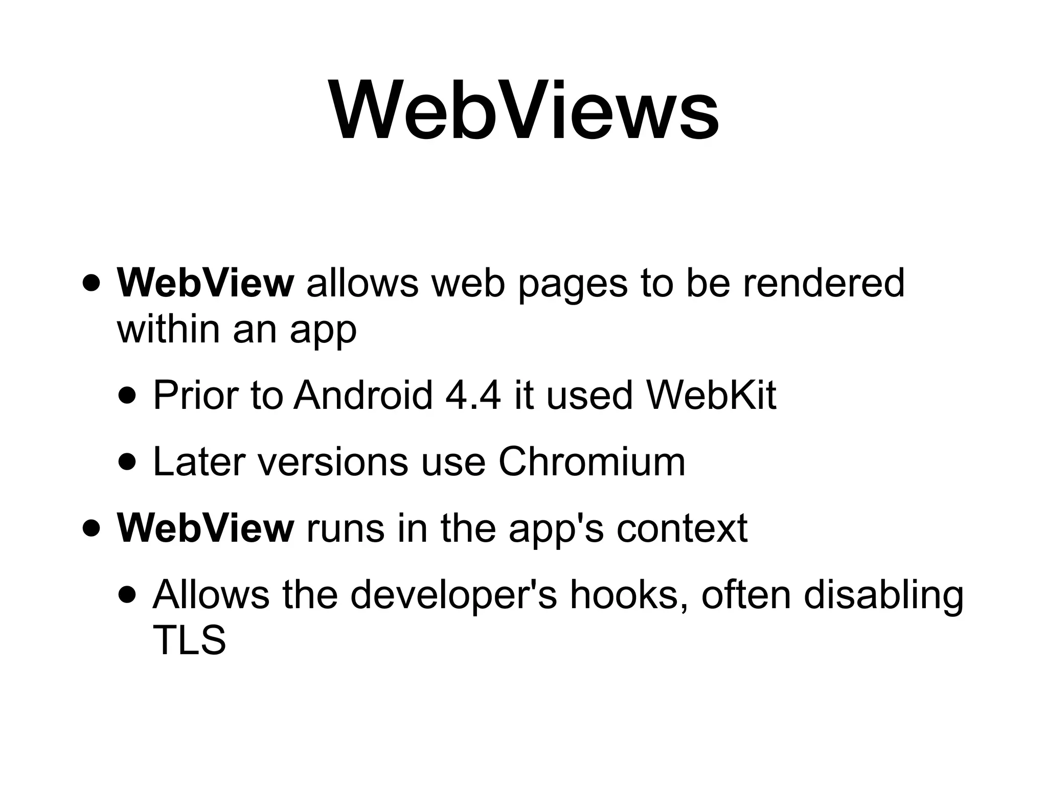 WebViews
• WebView allows web pages to be rendered
within an app
• Prior to Android 4.4 it used WebKit
• Later versions use Chromium
• WebView runs in the app's context
• Allows the developer's hooks, often disabling
TLS
 