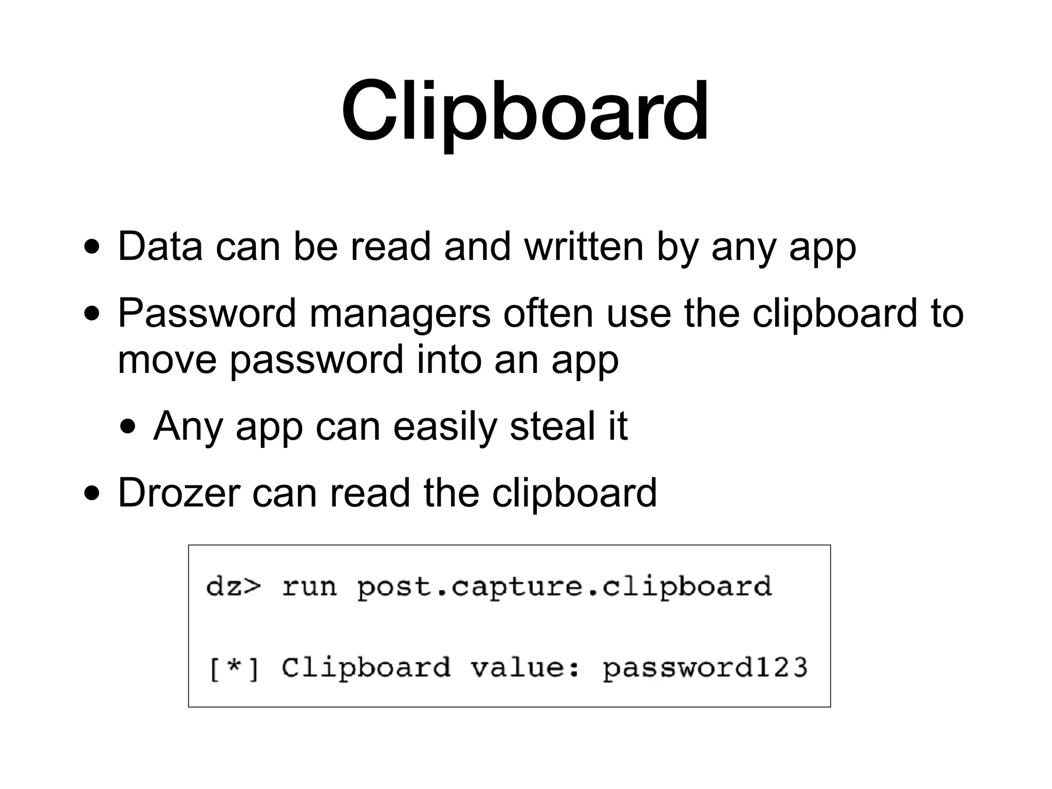 Clipboard
• Data can be read and written by any app
• Password managers often use the clipboard to
move password into an app
• Any app can easily steal it
• Drozer can read the clipboard
 
