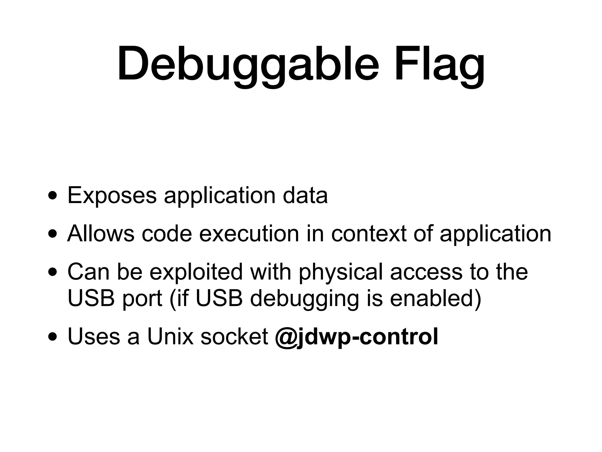 Debuggable Flag
• Exposes application data
• Allows code execution in context of application
• Can be exploited with physical access to the
USB port (if USB debugging is enabled)
• Uses a Unix socket @jdwp-control
 