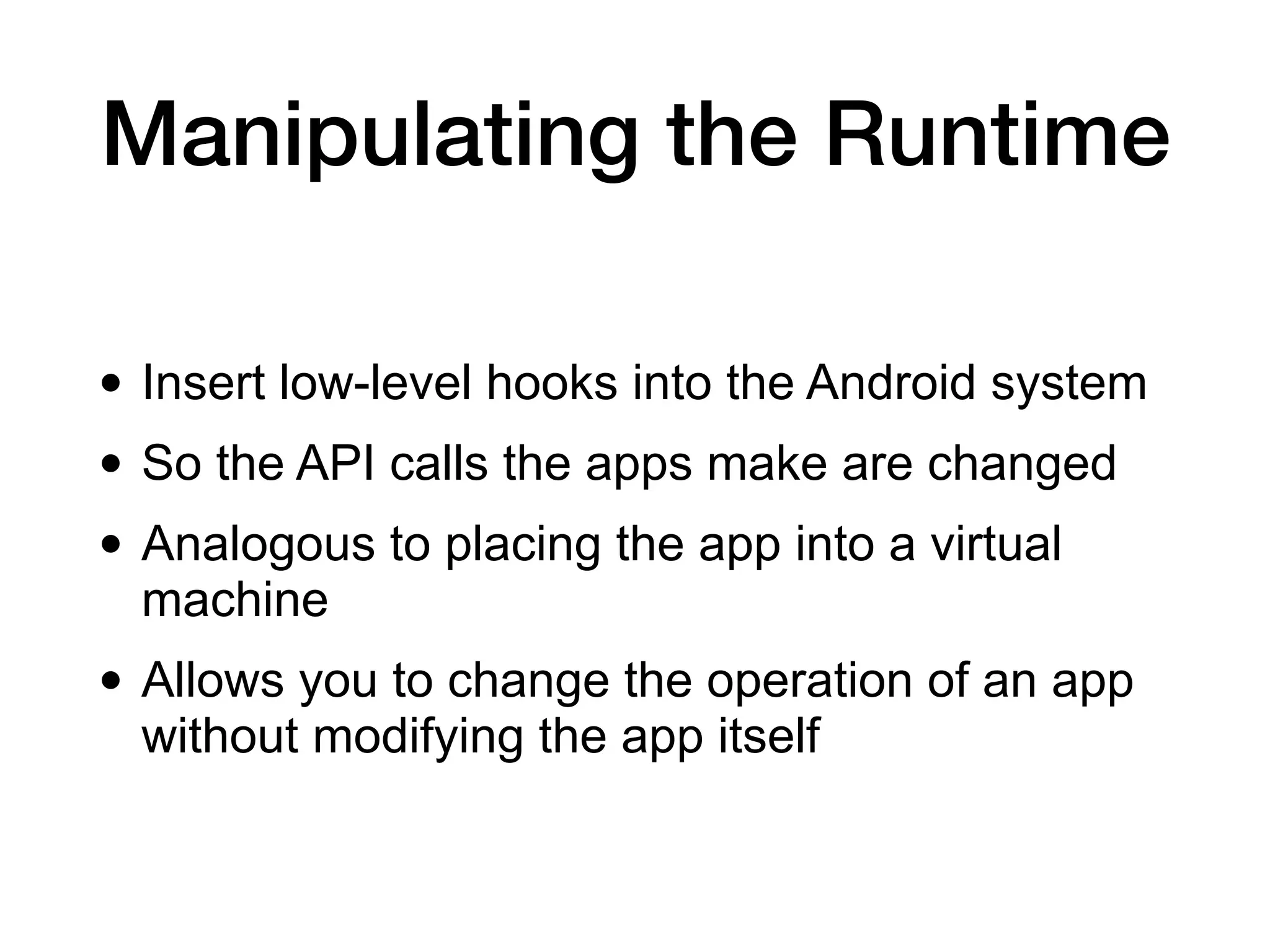 Manipulating the Runtime
• Insert low-level hooks into the Android system
• So the API calls the apps make are changed
• Analogous to placing the app into a virtual
machine
• Allows you to change the operation of an app
without modifying the app itself
 