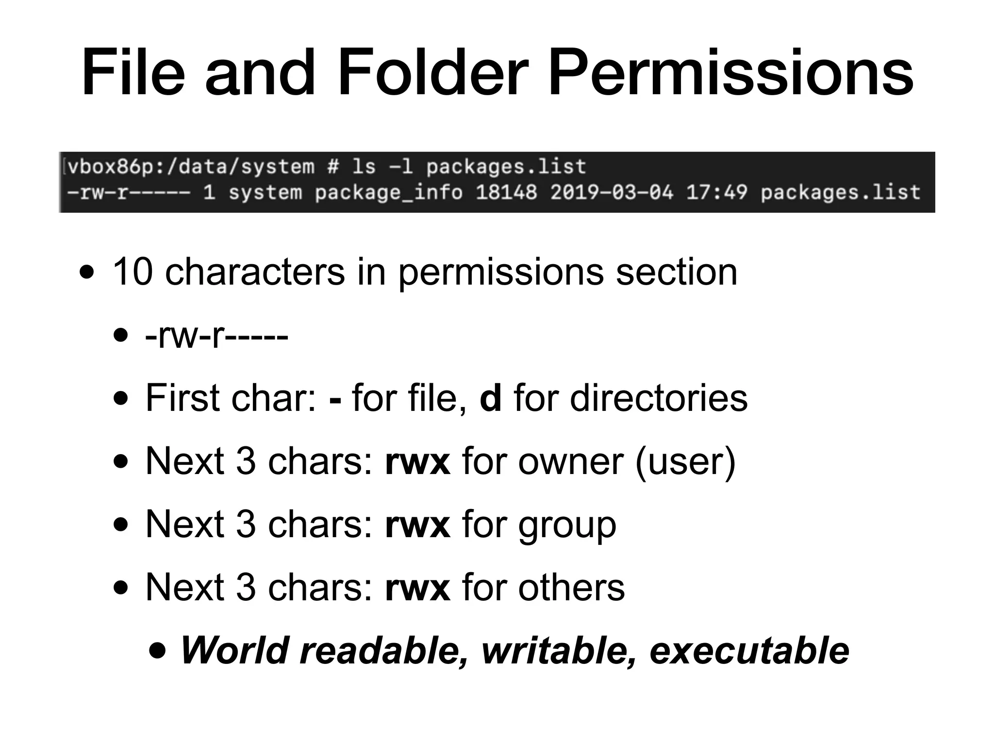 File and Folder Permissions
• 10 characters in permissions section
• -rw-r-----
• First char: - for file, d for directories
• Next 3 chars: rwx for owner (user)
• Next 3 chars: rwx for group
• Next 3 chars: rwx for others
• World readable, writable, executable
 