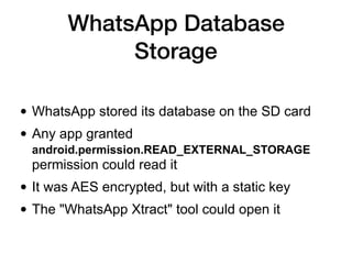 WhatsApp Database
Storage
• WhatsApp stored its database on the SD card
• Any app granted
android.permission.READ_EXTERNAL_STORAGE
permission could read it
• It was AES encrypted, but with a static key
• The "WhatsApp Xtract" tool could open it
 